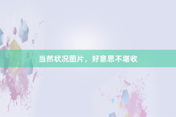当然状况图片,好意思不堪收